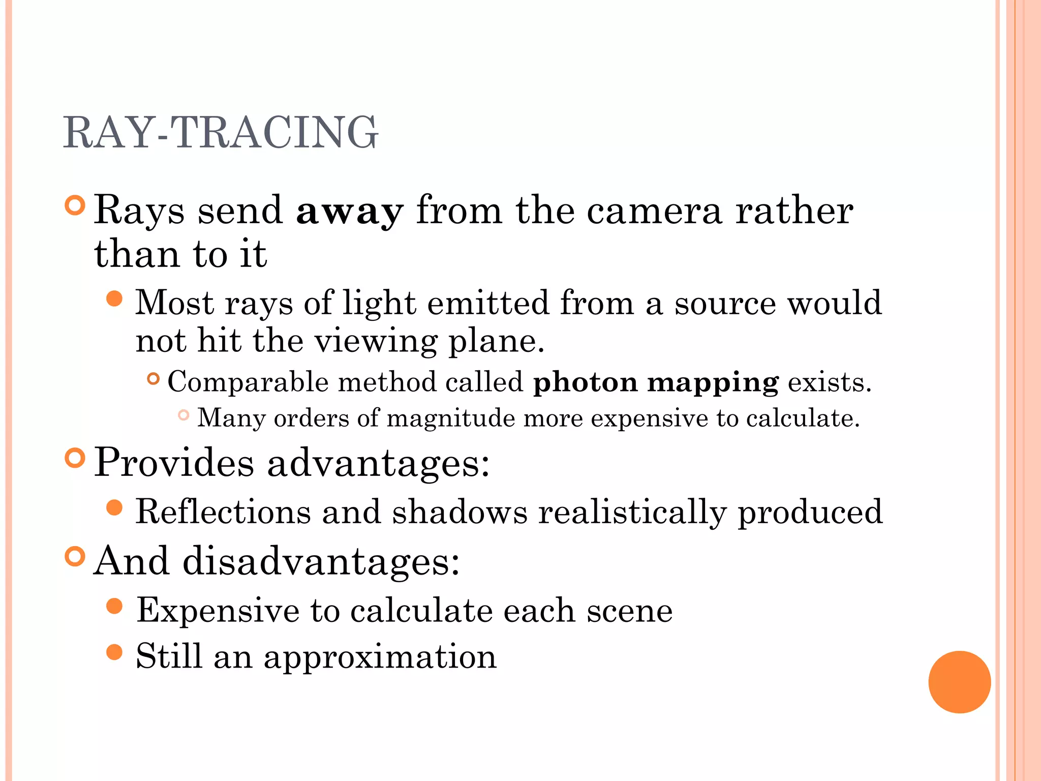 RAY-TRACING
 Rays send away from the camera rather
than to it
Most rays of light emitted from a source would
not hit the viewing plane.
 Comparable method called photon mapping exists.
 Many orders of magnitude more expensive to calculate.
 Provides advantages:
Reflections and shadows realistically produced
 And disadvantages:
Expensive to calculate each scene
Still an approximation
 