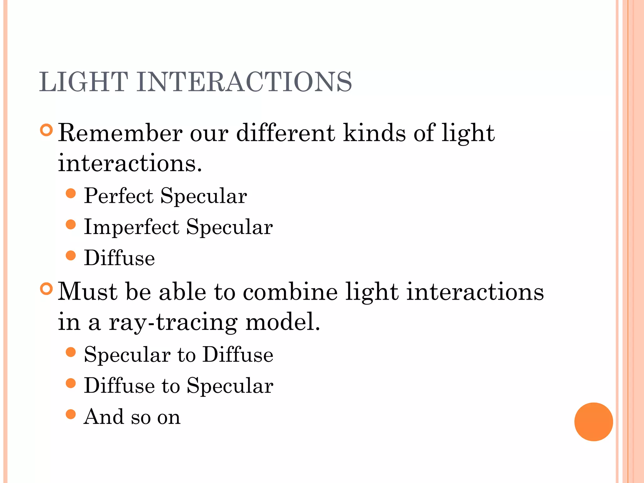 LIGHT INTERACTIONS
 Remember our different kinds of light
interactions.
Perfect Specular
Imperfect Specular
Diffuse
 Must be able to combine light interactions
in a ray-tracing model.
Specular to Diffuse
Diffuse to Specular
And so on
 