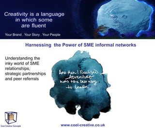 Your Brand . Your Story . Your People

Harnessing the Power of SME informal networks
Understanding the
inky world of SME
relationships,
strategic partnerships
and peer referrals

www.cool-creative.co.uk

 