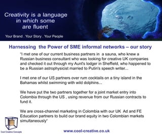 Your Brand . Your Story . Your People

Harnessing the Power of SME informal networks – our story
“I met one of our current business partners in a sauna, who knew a
Russian business consultant who was looking for creative UK companies
and checked it out through my Aunt's lodger in Sheffield, who happened to
be a Russian astrophysicist married to Putin's speech writer...
I met one of our US partners over rum cocktails on a tiny island in the
Bahamas whilst swimming with wild dolphins...
We have put the two partners together for a joint market entry into
Colombia through the US , using revenue from our Russian contracts to
fund it.
We are cross-channel marketing in Colombia with our UK Ad and FE
Education partners to build our brand equity in two Colombian markets
simultaneously“
www.cool-creative.co.uk

 