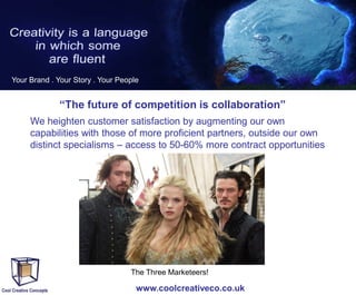 Your Brand . Your Story . Your People

“The future of competition is collaboration”
We heighten customer satisfaction by augmenting our own
capabilities with those of more proficient partners, outside our own
distinct specialisms – access to 50-60% more contract opportunities

The Three Marketeers!

www.coolcreativeco.co.uk

 