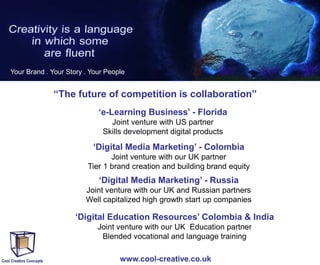 Your Brand . Your Story . Your People

“The future of competition is collaboration”
‘e-Learning Business’ - Florida
Joint venture with US partner
Skills development digital products

‘Digital Media Marketing’ - Colombia
Joint venture with our UK partner
Tier 1 brand creation and building brand equity

‘Digital Media Marketing’ - Russia
Joint venture with our UK and Russian partners
Well capitalized high growth start up companies

‘Digital Education Resources’ Colombia & India
Joint venture with our UK Education partner
Blended vocational and language training
www.cool-creative.co.uk

 