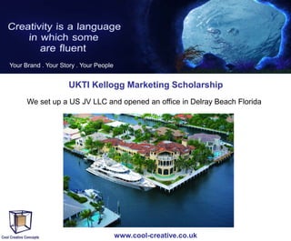 Your Brand . Your Story . Your People

UKTI Kellogg Marketing Scholarship
We set up a US JV LLC and opened an office in Delray Beach Florida

www.cool-creative.co.uk

 