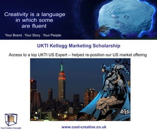 Your Brand . Your Story . Your People

UKTI Kellogg Marketing Scholarship
Access to a top UKTI US Expert – helped re-position our US market offering

www.cool-creative.co.uk

 