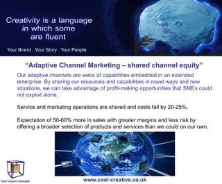 Your Brand . Your Story . Your People

“Adaptive Channel Marketing – shared channel equity”
Our adaptive channels are webs of capabilities embedded in an extended
enterprise. By sharing our resources and capabilities in novel ways and new
situations, we can take advantage of profit-making opportunities that SMEs could
not exploit alone.
Service and marketing operations are shared and costs fall by 20-25%.
Expectation of 50-60% more in sales with greater margins and less risk by
offering a broader selection of products and services than we could on our own.

www.cool-creative.co.uk

 