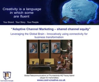 Your Brand . Your Story . Your People

“Adaptive Channel Marketing – shared channel equity”
Leveraging the Global Brain - Innovatively using connectivity for
business transformation

Global Telecommunications at Thunderbirds HQ Tracey Island
(skype for marionettes)

www.cool-creative.co.uk

 