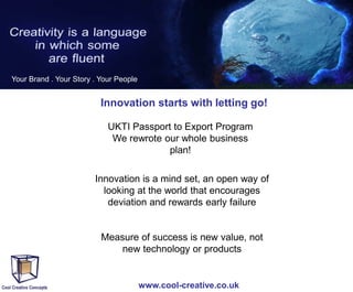 Your Brand . Your Story . Your People

Innovation starts with letting go!
UKTI Passport to Export Program
We rewrote our whole business
plan!
Innovation is a mind set, an open way of
looking at the world that encourages
deviation and rewards early failure

Measure of success is new value, not
new technology or products

www.cool-creative.co.uk

 