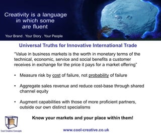 Your Brand . Your Story . Your People

Universal Truths for Innovative International Trade
“Value in business markets is the worth in monetary terms of the
technical, economic, service and social benefits a customer
receives in exchange for the price it pays for a market offering”
• Measure risk by cost of failure, not probability of failure
• Aggregate sales revenue and reduce cost-base through shared
channel equity
• Augment capabilities with those of more proficient partners,
outside our own distinct specialisms
•

Know your markets and your place within them!
www.cool-creative.co.uk

 