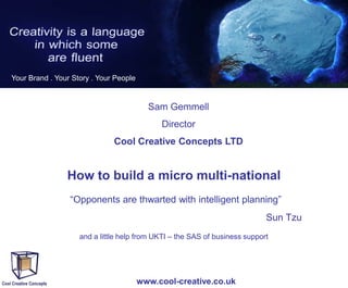 Your Brand . Your Story . Your People

Sam Gemmell
Director
Cool Creative Concepts LTD

How to build a micro multi-national
“Opponents are thwarted with intelligent planning”
Sun Tzu
and a little help from UKTI – the SAS of business support

www.cool-creative.co.uk

 