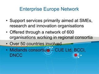 Enterprise Europe Network
• Support services primarily aimed at SMEs,
research and innovation organisations
• Offered through a network of 600
organisations working in regional consortia
• Over 50 countries involved
• Midlands consortium – CUE Ltd, BCCI,
DNCC

 