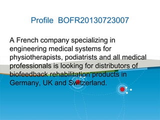 Profile BOFR20130723007
A French company specializing in
engineering medical systems for
physiotherapists, podiatrists and all medical
professionals is looking for distributors of
biofeedback rehabilitation products in
Germany, UK and Switzerland.

 