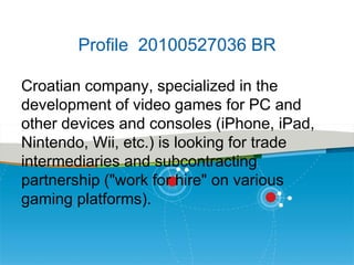 Profile 20100527036 BR
Croatian company, specialized in the
development of video games for PC and
other devices and consoles (iPhone, iPad,
Nintendo, Wii, etc.) is looking for trade
intermediaries and subcontracting
partnership ("work for hire" on various
gaming platforms).

 