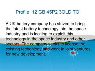 Profile 12 GB 45P2 3OLD TO
A UK battery company has strived to bring
the latest battery technology into the space
industry and is looking to exploit this
technology in the space industry and other
sectors. The company seeks to license the
existing techonlogy and work in joint ventures
for new development.

 