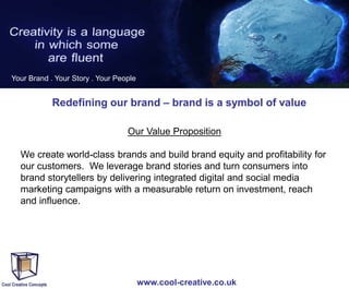 Your Brand . Your Story . Your People

Redefining our brand – brand is a symbol of value
Our Value Proposition
We create world-class brands and build brand equity and profitability for
our customers. We leverage brand stories and turn consumers into
brand storytellers by delivering integrated digital and social media
marketing campaigns with a measurable return on investment, reach
and influence.

www.cool-creative.co.uk

 