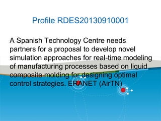 Profile RDES20130910001
A Spanish Technology Centre needs
partners for a proposal to develop novel
simulation approaches for real-time modeling
of manufacturing processes based on liquid
composite molding for designing optimal
control strategies. ERANET (AirTN)

 