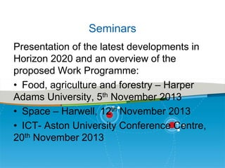 Seminars
Presentation of the latest developments in
Horizon 2020 and an overview of the
proposed Work Programme:
• Food, agriculture and forestry – Harper
Adams University, 5th November 2013
• Space – Harwell, 12th November 2013
• ICT- Aston University Conference Centre,
20th November 2013

 