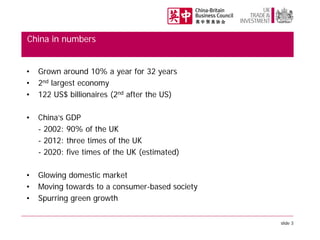 China in numbers
•
•
•

Grown around 10% a year for 32 years
2nd largest economy
122 US$ billionaires (2nd after the US)

•

China’s GDP
- 2002: 90% of the UK
- 2012: three times of the UK
- 2020: five times of the UK (estimated)

•
•
•

Glowing domestic market
Moving towards to a consumer-based society
Spurring green growth
slide 3

 