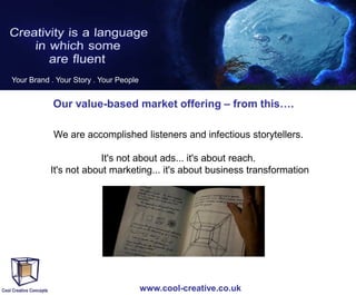 Your Brand . Your Story . Your People

Our value-based market offering – from this….
We are accomplished listeners and infectious storytellers.
It's not about ads... it's about reach.
It's not about marketing... it's about business transformation

www.cool-creative.co.uk

 
