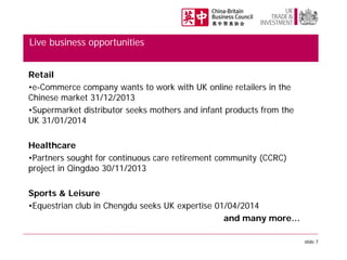 Live business opportunities
Retail
•e-Commerce company wants to work with UK online retailers in the
Chinese market 31/12/2013
•Supermarket distributor seeks mothers and infant products from the
UK 31/01/2014
Healthcare
•Partners sought for continuous care retirement community (CCRC)
project in Qingdao 30/11/2013
Sports & Leisure
•Equestrian club in Chengdu seeks UK expertise 01/04/2014
and many more…
slide 7

 
