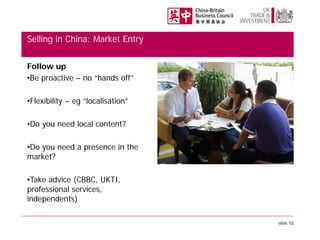 Selling in China: Market Entry
Follow up
•Be proactive – no “hands off”
•Flexibility – eg “localisation”
•Do you need local content?
•Do you need a presence in the
market?
•Take advice (CBBC, UKTI,
professional services,
independents)
slide 10

 