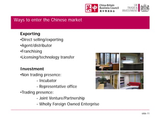 Ways to enter the Chinese market
Exporting
•Direct selling/exporting
•Agent/distributor
•Franchising
•Licensing/technology transfer
Investment
•Non trading presence:
- Incubator
- Representative office
•Trading presence:
- Joint Venture/Partnership
- Wholly Foreign Owned Enterprise
slide 11

 