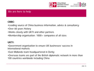 We are here to help

CBBC:
•Leading source of China business information, advice & consultancy
•Over 60 years history
•Works closely with UKTI and other partners
•Membership organisation: 1000+ companies of all sizes
UKTI:
•Government organisation to ensure UK businesses’ success in
international markets
•East Midlands team headquartered in Derby
•Overseas teams are part of the British diplomatic network in more than
100 countries worldwide including China
slide 16

 