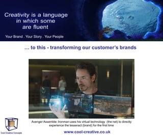 Your Brand . Your Story . Your People

… to this - transforming our customer’s brands

Avenger Assemble: Ironman uses his virtual technology (the net) to directly
experience the tesseract (brand) for the first time

www.cool-creative.co.uk

 