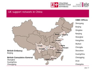 UK support network in China
CBBC Offices
Shenyang
Beijing
Qingdao
Nanjing
Shanghai
Hangzhou
Xi’an

Wuhan
Chengdu

British Embassy
Beijing
British Consulates-General
Shanghai
Guangzhou
Chongqing

Changsha

Shenzhen
Guangzhou
Chongqing
Xi’an
Changsha
slide 17

 