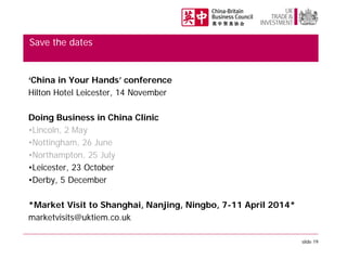 Save the dates

‘China in Your Hands’ conference
Hilton Hotel Leicester, 14 November
Doing Business in China Clinic
•Lincoln, 2 May
•Nottingham, 26 June
•Northampton, 25 July
•Leicester, 23 October
•Derby, 5 December
*Market Visit to Shanghai, Nanjing, Ningbo, 7-11 April 2014*
marketvisits@uktiem.co.uk
slide 19

 