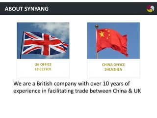 ABOUT SYNYANG

UK OFFICE
LEICESTER

CHINA OFFICE
SHENZHEN

We are a British company with over 10 years of
experience in facilitating trade between China & UK

 