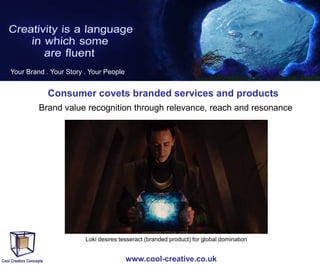 Your Brand . Your Story . Your People

Consumer covets branded services and products
Brand value recognition through relevance, reach and resonance

Loki desires tesseract (branded product) for global domination

www.cool-creative.co.uk

 