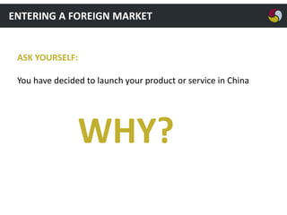 ENTERING A FOREIGN MARKET

ASK YOURSELF:
You have decided to launch your product or service in China

WHY?

 