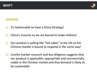 WHY?

ANSWER:
a) It’s fashionable to have a China Strategy!
b) China’s massive so we are bound to make millions!
c) Our product is selling like “hot cakes” in the UK so the
Chinese market is bound to respond in the same way!
d) Careful market research and due diligence suggests that
our product is applicable, appropriate and commercially
viable in the Chinese market and that demand is likely to
be sustainable

 