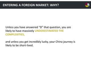 ENTERING A FOREIGN MARKET: WHY?

Unless you have answered “D” that question, you are
likely to have massively UNDERESTIMATED THE
COMPLEXITIES,
and unless you get incredibly lucky, your China journey is
likely to be short-lived.

 