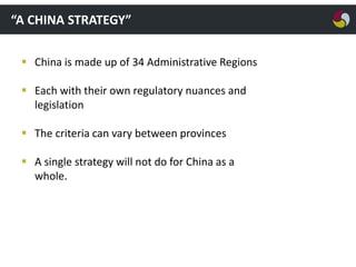 “A CHINA STRATEGY”
 China is made up of 34 Administrative Regions
 Each with their own regulatory nuances and
legislation
 The criteria can vary between provinces
 A single strategy will not do for China as a
whole.

 