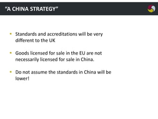 “A CHINA STRATEGY”

 Standards and accreditations will be very
different to the UK
 Goods licensed for sale in the EU are not
necessarily licensed for sale in China.
 Do not assume the standards in China will be
lower!

 
