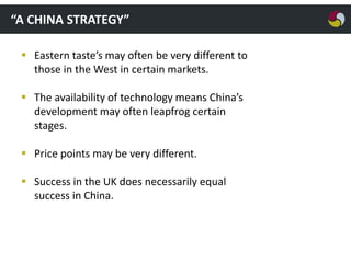 “A CHINA STRATEGY”
 Eastern taste’s may often be very different to
those in the West in certain markets.
 The availability of technology means China’s
development may often leapfrog certain
stages.
 Price points may be very different.
 Success in the UK does necessarily equal
success in China.

 