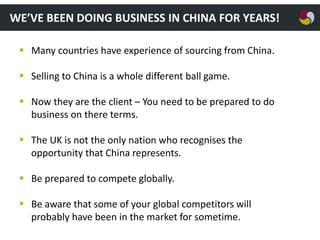 WE’VE BEEN DOING BUSINESS IN CHINA FOR YEARS!
 Many countries have experience of sourcing from China.
 Selling to China is a whole different ball game.
 Now they are the client – You need to be prepared to do
business on there terms.
 The UK is not the only nation who recognises the
opportunity that China represents.
 Be prepared to compete globally.
 Be aware that some of your global competitors will
probably have been in the market for sometime.

 