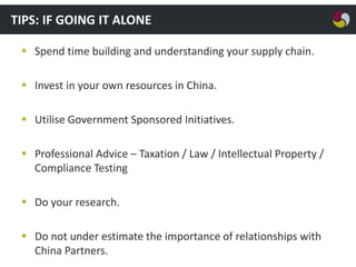 TIPS: IF GOING IT ALONE
 Spend time building and understanding your supply chain.
 Invest in your own resources in China.
 Utilise Government Sponsored Initiatives.
 Professional Advice – Taxation / Law / Intellectual Property /
Compliance Testing
 Do your research.
 Do not under estimate the importance of relationships with
China Partners.

 