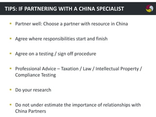 TIPS: IF PARTNERING WITH A CHINA SPECIALIST
 Partner well: Choose a partner with resource in China
 Agree where responsibilities start and finish
 Agree on a testing / sign off procedure
 Professional Advice – Taxation / Law / Intellectual Property /
Compliance Testing
 Do your research
 Do not under estimate the importance of relationships with
China Partners

 
