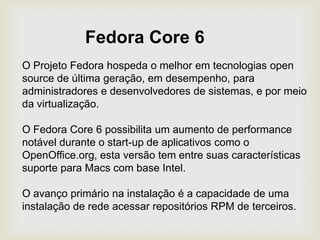 Fedora Core 6O Projeto Fedora hospeda o melhor em tecnologias open source de última geração, em desempenho, para administradores e desenvolvedores de sistemas, e por meio da virtualização.O Fedora Core 6 possibilita um aumento de performance notável durante o start-up de aplicativos como o OpenOffice.org, esta versão tem entre suas características suporte para Macs com base Intel.O avanço primário na instalação é a capacidade de uma instalação de rede acessar repositórios RPM de terceiros.