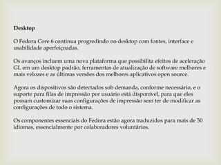 DesktopO Fedora Core 6 continua progredindo no desktop com fontes, interface e usabilidade aperfeiçoadas.Os avanços incluem uma nova plataforma que possibilita efeitos de aceleração GL em um desktop padrão, ferramentas de atualização de software melhores e mais velozes e as últimas versões dos melhores aplicativos open source. Agora os dispositivos são detectados sob demanda, conforme necessário, e o suporte para filas de impressão por usuário está disponível, para que eles possam customizar suas configurações de impressão sem ter de modificar as configurações de todo o sistema. Os componentes essenciais do Fedora estão agora traduzidos para mais de 50 idiomas, essencialmente por colaboradores voluntários. 