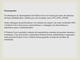 DesempenhoOs destaques do desempenho do Fedora Core 6 se fazem por meio de sistemas de base estabelecidos e obtido por sua recriação com o DT_GNU_HASH. Outro destaque da performance é no sistema de arquivo de rede, incluindo NFS, o Fedora Core 6 traz novas características e vantagens em áreas básicas e interativas para o administrador. O Fedora Core 6 permite a seleção de repositórios externos de pacotes durante a instalação. Com isso inclui o repositório Fedora Extras, diminuindo a separação entre pacotes Fedora Core e Fedora Extras quando se trata de escolhas de instalação.