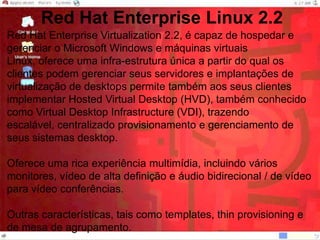 Red Hat Enterprise Linux 2.2Red Hat Enterprise Virtualization 2.2, é capaz de hospedar e gerenciar o Microsoft Windows e máquinas virtuais Linux, oferece uma infra-estrutura única a partir do qual os clientes podem gerenciar seus servidores e implantações de virtualização de desktops permite também aos seus clientes implementar Hosted Virtual Desktop (HVD), também conhecido como Virtual Desktop Infrastructure (VDI), trazendo escalável, centralizado provisionamento e gerenciamento de seus sistemas desktop.Oferece uma rica experiência multimídia, incluindo vários monitores, vídeo de alta definição e áudio bidirecional / de vídeo para vídeo conferências.Outras características, tais como templates, thin provisioning e de mesa de agrupamento.