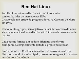 Red Hat LinuxRed Hat Linux é uma distribuição de Linux muito conhecida, líder do mercado nos EUA.Criado pelo um grupo de programadores na Carolina do Norte em 1994.Como muitos grupos, seu objetivo era facilitar o acesso do novo sistema operacional, esta distribuição foi baseada no conceito de pacotes.Cada pacote fornece um pedaço diferente de software configurado, completamente testado e pronto para rodar.Em 15 minutos o Red Hat é instaldo, o desenvolvimento do Linux no mundo é muito rápido, provocando a geração de novas versões com frequência.