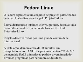 Fedora LinuxO Fedora representa um conjunto de projetos patrocinados pela Red Hate direcionados pelo Projeto Fedora.É uma distribuição totalmente livre, gratuita, desenvolvida comunitariamente e que serve de base ao Red Hat Enterprise Linux.Projetos desenvolvidos por uma grande comunidade internacionalA instalação  demora cerca de 30 minutos, em computadores com 1 GHz de processamento e 256 de MB de memória RAM, a instalação padrão já vem instalado diversos programas para servidores e desktops.