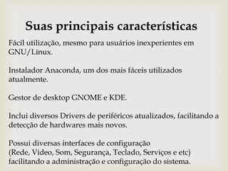 Suas principais característicasFácil utilização, mesmo para usuários inexperientes em GNU/Linux.Instalador Anaconda, um dos mais fáceis utilizados atualmente.Gestor de desktop GNOME e KDE.Inclui diversos Drivers de periféricos atualizados, facilitando a detecção de hardwares mais novos.Possui diversas interfaces de configuração (Rede, Video, Som, Segurança, Teclado, Serviços e etc) facilitando a administração e configuração do sistema.