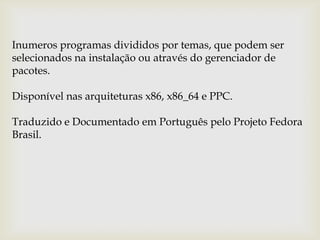 Inumeros programas divididos por temas, que podem ser selecionados na instalação ou através do gerenciador de pacotes.Disponível nas arquiteturas x86, x86_64 e PPC.Traduzido e Documentado em Português pelo Projeto Fedora Brasil.