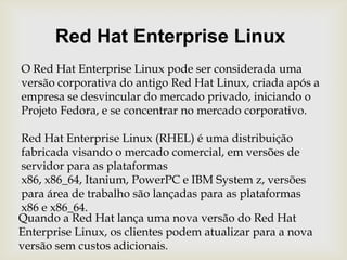 Red Hat Enterprise LinuxO Red Hat Enterprise Linux pode ser considerada uma versão corporativa do antigo Red Hat Linux, criada após a empresa se desvincular do mercado privado, iniciando o Projeto Fedora, e se concentrar no mercado corporativo.Red Hat Enterprise Linux (RHEL) é uma distribuiçãofabricada visando o mercado comercial, em versões de servidor para as plataformas x86, x86_64, Itanium, PowerPC e IBM System z, versões para área de trabalho são lançadas para as plataformas x86 e x86_64.Quando a Red Hat lança uma nova versão do Red Hat Enterprise Linux, os clientes podem atualizar para a nova versão sem custos adicionais.
