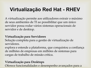 Virtualização Red Hat - RHEVA virtualização permite aos utilizadores extrair o máximo de seus ambientes de TI ao possibilitar que um único servidor possa rodar vários sistemas operacionais de servidor e de desktop.Virtualização para ServidoresSolução completa para a gestão de virtualização de servidores. explora e estende a plataforma, que conquistou a confiança de milhões de empresas em milhões de sistemas para cargas de trabalho de missão crítica.Virtualização para DesktopsOferece funcionalidades e desempenho avançados para a virtualização de sistemas operacionais de desktops corporativos.